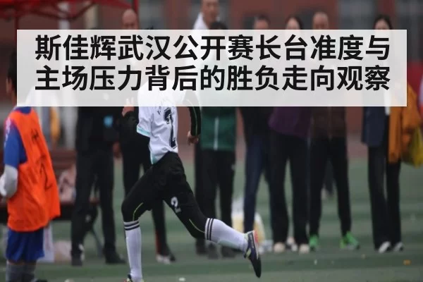 斯佳辉武汉公开赛长台准度与主场压力背后的胜负走向观察