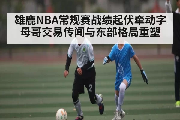 雄鹿NBA常规赛战绩起伏牵动字母哥交易传闻与东部格局重塑
